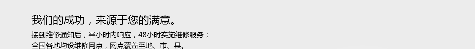 我们的成功，来源于您的满意。接到维修通知后，半小时内响应，48小时实施维修服务；,全国各地均设维修网点，网点覆盖至地、市、县。 